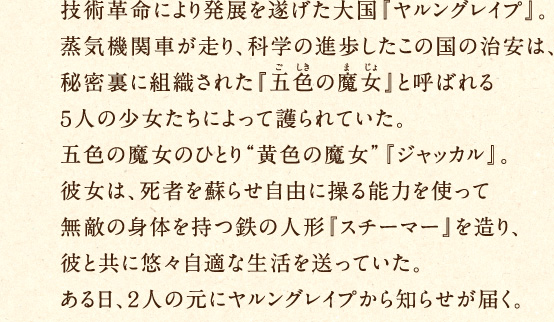 技術革命により発展を遂げた大国『ヤルングレイプ』。蒸気機関車が走り、科学の進歩したこの国の治安は、秘密裏に組織された『五色の魔女』と呼ばれる5人の少女たちによって護られていた。