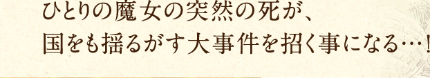 ひとりの魔女の突然の死が、国をも揺るがす大事件を招く事になる…！