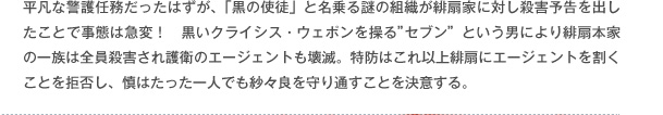 平凡な警護任務だったはずが、「黒の使徒」と名乗る謎の組織が緋扇家に対し殺害予告を出したことで事態は急変！　黒いクライシス・ウェポンを操る"セブン"という男により緋扇本家の一族は全員殺害され護衛のエージェントも壊滅。特防はこれ以上緋扇にエージェントを割くことを拒否し、慎はたった一人でも紗々良を守り通すことを決意する。