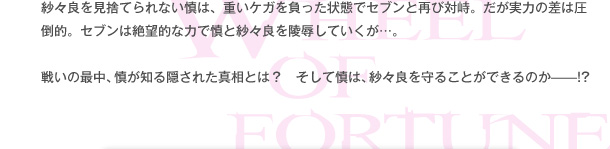 紗々良を見捨てられない慎は、重いケガを負った状態でセブンと再び対峙。だが実力の差は圧倒的。セブンは絶望的な力で慎と紗々良を陵辱していくが…。戦いの最中、慎が知る隠された真相とは？　そして慎は、紗々良を守ることができるのか——!?