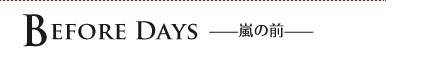 BEFORE DAYS　——嵐の前——