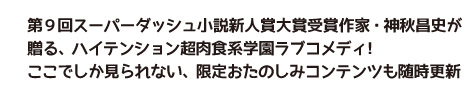 第9回スーパーダッシュ小説新人賞大賞受賞作家・神秋昌史が贈る、ハイテンション超肉食系学園ラブコメディ! ここでしか見られない、限定おたのしみコンテンツも随時更新します!
